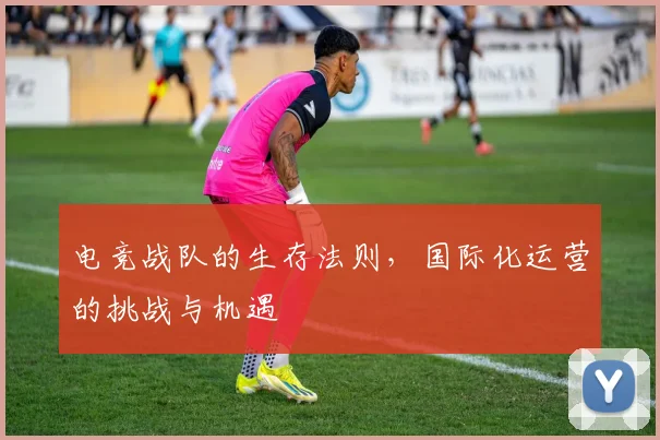 电竞战队的生存法则，国际化运营的挑战与机遇