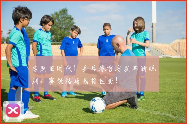 告别旧时代!乒乓球官方发布新规则,赛场格局或将巨变!