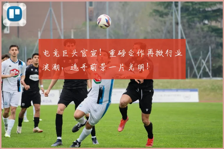 电竞巨头官宣!重磅合作再掀行业浪潮,选手前景一片光明!