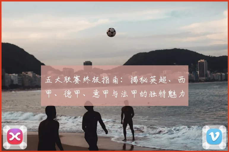 五大联赛终极指南：揭秘英超、西甲、德甲、意甲与法甲的独特魅力与核心差异