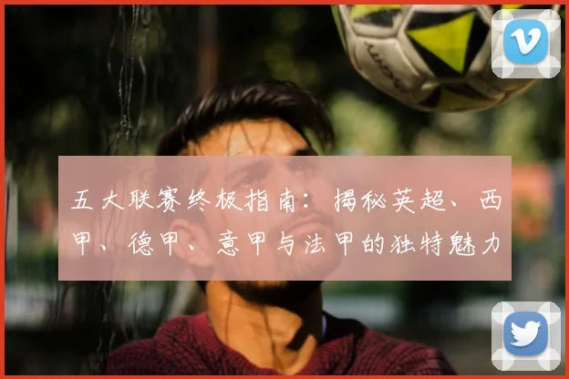 五大联赛终极指南:揭秘英超、西甲、德甲、意甲与法甲的独特魅力与核心差异