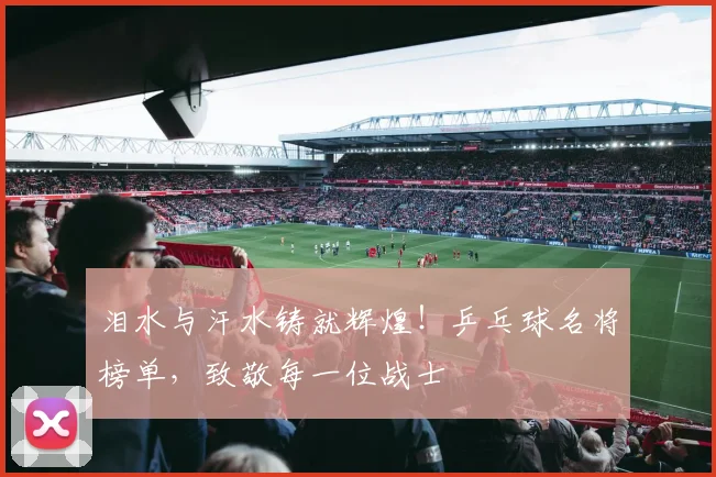 泪水与汗水铸就辉煌!乒乓球名将榜单,致敬每一位战士